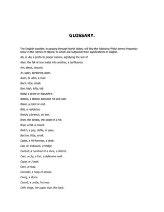 GLOSSARY.
The English traveller, in passing through North Wales, will find the following Welsh terms frequently
occur in the names of places; to which are subjoined their significations in English.
Ab, or Ap, a prefix to proper names, signifying the son of
Aber, the fall of one water into another, a confluence.
Am, about, around.
Ar, upon, bordering upon.
Avon, or Afon, a river.
Bach, little, small.
Ban, high, lofty, tall.
Bedd, a grave or sepulchre.
Bettws, a station between hill and vale.
Blaen, a point or end.
Bôd, a residence.
Braich, a branch, an arm.
Bron, the breast, the slope of a hill.
Bryn, a hill, a mount.
Bwlch, a gap, defile, or pass.
Bychan, little, small.
Cader, a hill-fortress, a chair.
Cae, an inclosure, a hedge.
Cantref, a hundred of a shire, a district.
Caer, a city, a fort, a defensive wall.
Capel, a chapel.
Carn, a heap.
Carnedd, a heap of stones.
Careg, a stone.
Castell, a castle, fortress.
Cefn, ridge, the upper side, the back.
 