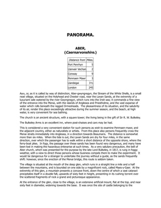 PANORAMA.
ABER,
(Caernarvonshire.)
Distance from Miles.
Port Penrhyn 5
Llanvair Vechan 2
Conway 9
Penmaen Mawr 3
Llandegai 3½
London 245
Aber, or, as it is called by way of distinction, Aber-gwyngregyn, the Stream of the White Shells, is a small
neat village, situated on the Holyhead and Chester road, near the Lavan Sands, at the extremity of a
luxuriant vale watered by the river Gwyngregyn, which runs into the Irish sea; it commands a fine view
of the entrance into the Menai, with the islands of Anglesea and Priestholme, and the vast expanse of
water which rolls beneath the ragged Ormesheads. The pleasantness of its situation, and the salubrity
of its air, render this place exceedingly attractive during the summer season, and the beach, at high
water, is very convenient for sea bathing.
The church is an ancient structure, with a square tower; the living being in the gift of Sir R. W. Bulkeley.
The Bulkeley Arms is an excellent inn, where post-chaises and cars may be had.
This is considered a very convenient station for such persons as wish to examine Penmaen-mawr, and
the adjacent country, either as naturalists or artists. From this place also persons frequently cross the
Menai straits immediately into Anglesea, in a direction towards Beaumaris. The distance is somewhat
more than six miles. When the tide is out, the Lavan Sands are dry for four miles, in the same
direction, over which the passenger has to walk within a short distance of the opposite shore, where the
ferry-boat plies. In fogs, the passage over these sands has been found very dangerous, and many have
been lost in making the hazardous enterprise at such times. As a very salutary precaution, the bell of
Aber church, which was presented for the purpose by the late Lord Bulkeley, in 1817, is rung in foggy
weather, with a view to direct those persons whose business compels them to make the experiment. It
would be dangerous for a stranger to undertake the journey without a guide, as the sands frequently
shift: however, since the erection of the Menai bridge, this route is seldom taken.
The village is situated at the mouth of the deep glen, which runs in a straight line a mile and a half
between the mountains, and is bounded on one side by a magnificent rock, called Maes-y-Gaer. At the
extremity of this glen, a mountain presents a concave front, down the centre of which a vast cataract
precipitates itself in a double fall, upwards of sixty feet in height, presenting in its rushing torrent over
the scattered fragments of rock a grand and picturesque appearance.
At the entrance of the glen, close to the village, is an extensive artificial mount, flat at the top, and near
sixty feet in diameter, widening towards the base. It was once the site of castle belonging to the
 
