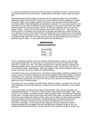 In a dismal cave beneath that spot was buried “the young, the beautiful, the brave;” and the princess
Joan dared not shed a tear to his memory. Tradition points out the place, which is called Cae Gwilym
Dhu.
Notwithstanding this tragical episode, the princess and her husband managed to live well together
afterwards; whether she convinced him of his error, and he repented his hasty vengeance, or whether
he thought it bettor policy to appear satisfied; at all events, Joan frequently interfered between her
husband and father to prevent bloodshed, and sometimes succeeded. On one occasion she did so with
some effect, at a time when the Welsh prince was encamped on a mountain above Ogwen lake, called
Carnedd Llywelyn from that circumstance; when he saw from the heights his country in ruins, and
Bangor in flames. Davydd, the son of the princess, was Llywelyn’s favourite son. Joan died in 1237,
and was buried in a monastery of Dominican friars at Llanvaes, near Beaumaris; Llywelyn erected over
her a splendid monument, which existed till Henry the Eighth gave the monastery to one of his courtiers
to pillage, and the chapel became a barn. The coffin, which was all that remained of the tomb, like that
of Llywelyn himself, was thrown into a little brook, and for two hundred and fifty years was used as a
watering trough for cattle. It is now preserved at Baron Hill, near Beaumaris.
ABERDARON,
(Caernarvonshire.)
Caernarvon 36
Nevyn 16
Pwllheli 16
This is a miserably poor village, at the very extremity of Caernarvonshire, seated in a bay, beneath
some high and sandy cliffs. On the summit of a promontory are the ruins of a small church, called
Capel Vair, or Chapel of our Lady. The chapel was placed here to give the seamen an opportunity of
invoking the tutelar saint for protection through the dangerous sound. Not far distant, are also the
ruins of another chapel, called Anhaelog. At this spot, pilgrims in days of yore embarked on their weary
journey to pay their vows at the graves of the saints of Bardsey.
The original church was a very old structure, in the style of ancient English architecture, dedicated to St.
Hyrwyn, a saint of the island of Bardsey, and was formerly collegiate and had the privilege of sanctuary;
it contained a nave, south aisle, and chancel, and was an elegant and highly finished building. A new
church has been recently built, on the site of the old one, at the expense of the landed proprietors,
aided by the church building societies.
The mouth of the bay is guarded by two little islands, called Ynys Gwylan, a security to the small craft
of the inhabitants, who are chiefly fishermen. It takes its name from the rivulet Daron, which empties
itself here.
This primitive village is noted as the birth place of Richard Robert Jones, alias Dick Aberdaron, the
celebrated Welsh linguist. He was born in 1778, and died in deep distress at St. Asaph in 1843. Jones
was the son of a carpenter, and always evinced a want of capacity, except in the acquiring of languages
by self culture. He began with the Latin tongue when fifteen years of age. At nineteen he commenced
with Greek, and proceeded with Hebrew, Persiac, Arabic, French, Italian, and other modern languages;
and was ultimately conversant with thirteen. Notwithstanding that he read all the best authors,
particularly in the Greek, he seemed to acquire no other knowledge than as to the form and
construction of language. He was always in great indigence, and used to parade the streets of
Liverpool extremely dirty and ragged, with some mutilated stores of literature under his arm, and
wearing his beard several inches long. He was at one time much noticed by the late Mr. Roscoe, who
 