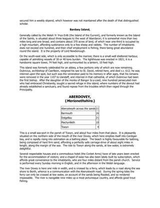 secured him a weekly stipend, which however was not maintained after the death of that distinguished
scholar.
Bardsey Island,
Generally called by the Welsh Yr Ynys Enlli (the Island of the Current), and formerly known as the Island
of the Saints, is situated about three leagues to the west of Aberdaron; it is somewhat more than two
miles long and one broad, and contains about 370 acres of land, of which near one-third is occupied by
a high mountain, affording sustenance only to a few sheep and rabbits. The number of inhabitants
does not exceed one hundred, and their chief employment is fishing, there being great abundance
round the island. It is the property of Lord Newborough.
On the south-east side, which is only accessible to the mariner, there is a small well sheltered harbour,
capable of admitting vessels of 30 or 40 tons burden. The lighthouse was erected in 1821; it is a
handsome square tower, 74 feet high, and surmounted by a lantern, 10 feet high.
This island was formerly celebrated for an abbey, a few portions only of which are now remaining.
Dubricius, archbishop of Caerlleon, resigned his see to St. David, retired here, and died A.D. 612; he was
interred upon the spot, but such was the veneration paid to his memory in after ages, that his remains
were removed in the year 1107 to Llandaff, and interred in that cathedral, of which Dubricius had been
the first bishop. After the slaughter of the monks of Bangor Is-y-coed, nine hundred persecuted men
who had embraced Christianity, sought a sacred refuge in this island, where numbers of the devout had
already established a sanctuary, and found repose from the troubles which then raged through the
Principality.
ABERDOVEY,
(Merionethshire.)
Aberystwyth across the sands 11
Barmouth 16
Dolgellau 21
Machynlleth 10
Towyn 4
This is a small sea-port in the parish of Towyn, and about four miles from that place. It is pleasantly
situated on the northern side of the mouth of the river Dovey, which here empties itself into Cardigan
bay, and is rapidly rising into estimation as a bathing place. The beach is highly favourable for bathing,
being composed of hard firm sand, affording a perfectly safe carriage-drive of about eight miles in
length, along the margin of the sea. The ride to Towyn along the sands, at low water, is extremely
delightful.
Several respectable houses and a commodious hotel (the Corbet Arms) have of late years been erected
for the accommodation of visitors; and a chapel of ease has also been lately built by subscription, which
affords great convenience to the inhabitants, who are four miles distant from the parish church. Service
is performed every Sunday morning in English, and in the afternoon in the Welsh language.
The river Dovey is here one mile in width, and is crossed by a ferry, which leads by a road along the sea
shore to Borth, whence is a communication with the Aberystwyth road. During the spring tides the
ferry can only be crossed at low water, on account of the sands being flooded, and so rendered
impassable. The river is navigable nine miles up a most picturesque country, and affords good trout
fishing.
 