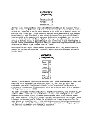 ABERFFRAW,
(Anglesea.)
Caernarvon Ferry 3
Mona Inn 8
Newborough 7
Aberffraw, once a princely residence, is now reduced to a few small houses; it is situated on the river
Ffraw, near a small bay. Not a vestige is to be seen of its former importance, except the rude wall of an
old barn, and Gardd y Llys, at the west end of the town. It was a chief seat of the native princes, and
one of the three courts of justice for the Principality. Here was always kept one of the three copies of
the ancient code of laws. This place is of great antiquity, being one of three selected by Roderic the
Great, about 870, for the residence of his successors. In 962 it was ravaged by the Irish. An extent
was made of Aberffraw in the 13th Edward III, from which may be learned some of the ancient
revenues of the Welsh princes. It appeared that part arose from the rents of lands, from the profits of
mills and fisheries, and often from things taken in kind; but the last more frequently commuted for their
value in money. There is a good inn called the Prince Llywelyn.
Near to Aberffraw is Bodorgan, the seat of Owen Augustus Fuller Meyrick, Esq., which is pleasantly
situated, and overlooks Caernarvon bay. The mansion, gardens, and conservatories are worth a visit
from the tourist
ABERGELE,
(Denbighshire.)
Bangor 27
Chester 35
Conway 12
London 225
Rhuddlan 5
Rhyl 7
St. Asaph 8
Abergele, [8]
a market town, is pleasantly situated on the great Chester and Holyhead road, on the edge
of Rhuddlan marsh, and about a mile from the sea shore. The church is ancient, with a plain
uninteresting tower, which the white-washing hand of modern “improvement” has deprived of all
pretensions to the picturesque. The town consists only of one long street; and in 1841, its population,
with the parish, was returned at 2661.
The coast is composed of firm hard sands, affording delightful drives for many miles. Tradition says, the
sea has in old time overflowed a vast tract of inhabited country, once extending at least three miles
northward; as an evidence of which, a dateless epitaph, in Welsh, on the church-yard wall, is cited,
which is thus translated: “In this church yard lies a man who lived three miles to the north of it.” There
is, however, much stronger proof in the fact, that at low water may be seen, at a distance from the
clayey bank, a long tract of hard loam, in which are imbedded numerous bodies of oak trees, tolerably
entire, but so soft as to cut with a knife as easily as wax: the wood is collected by the poorer people,
and, after being brought to dry upon the beach, is used as fuel.
 