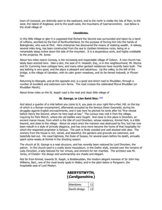 town of Liverpool, are distinctly seen to the eastward; and to the north is visible the Isle of Man; to the
west, the Island of Anglesea; and to the south-west, the mountains of Caernarvonshire. Just below is
the small village of
Llanddulas.
In this little village or glen it is supposed that Richard the Second was surrounded and taken by a band
of ruffians, secreted by the Earl of Northumberland, for the purpose of forcing him into the hands of
Bolingbroke, who was at Flint. Here enterprise has discovered the means of realizing wealth. A railway,
several miles long, has been constructed from the sea to Llysfaen limestone rocks, being on a
remarkably steep incline down the side of the mountain. It is a stupendous work, and highly creditable
to the projector, Mr. Jones.
About two miles nearer Conway, is the increasing and respectable village of Colwyn. A new church has
lately been erected here. Glan-y-don, the seat of H. Hesketh, Esq., is in this neighbourhood; Mr. Wynne
and Dr. Cumming have cottages here, and many other genteel residences have recently been built. The
sea bathing is very good, and the place is pleasant and salubrious. Up the valley, to the left of the
bridge, is the village of Llanelian, with its calm green meadows, and its far-famed holywell, or Ffynan
Fair.
Returning to Abergele, and at the opposite end, is a good and direct road to Rhuddlan, through a
number of excellent and extensive corn farms. The road crosses the celebrated Morva Rhuddlan (or
Rhuddlan Marsh).
About three miles on the St. Asaph road is the neat and clean little village of
St. George, or Llan Saint Sior; [12]
And about a quarter of a mile before you come to it, you pass on your right Pen-y-Parc Hill, on the top
of which is a Roman encampment, afterwards occupied by the famous Owen Gwynedd, during his
struggles against English encroachments; and it was here he pitched his tents after his “fine retreat
before Henry the Second, whom he here kept at bay.” The curious may visit it from the village,
inquiring for Park Meirch, where the old battles were fought. And close to this place is Dinorben, an
ancient manor-house, from which is the title of Lord Dinorben, whose residence, Kinmel Park, is a little
beyond, and close to the village. About six years since the mansion was destroyed by fire; but has now
been rebuilt in a style of princely elegance, and has once more become the home of that hospitality for
which the respected proprietor is famous. The park is finely wooded and well stocked with deer. The
scenery from the house is rich, varied, and beautiful; the gardens and grounds are extensive, and
tastefully laid out. His royal highness, the Duke of Sussex, for several years before his death, annually
spent some weeks at Kinmel in the shooting season.
The church at St. George is a neat structure, and has recently been restored by Lord Dinorben, the
patron. In the church-yard is a costly stone mausoleum, in the Gothic style, erected over the remains of
Lady Dinorben, a lady beloved for her virtues, and eminent for her charities. The architect was Mr.
Jones, of Chester: the design and workmanship are chaste and elegant.
Not far from Kinmel, towards St. Asaph, is Bodelwyddan, the modern elegant mansion of Sir John Hay
Williams, Bart., one of the most lovely spots in Wales; and in the plain below is Pengwern, the
hospitable seat of Lord Mostyn.
ABERYSTWYTH,
(Cardiganshire.)
Aberdovey 11
Devil’s Bridge 12
 