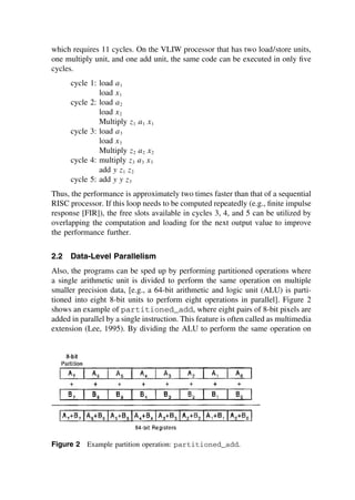 which requires 11 cycles. On the VLIW processor that has two load/store units,
one multiply unit, and one add unit, the same code can be executed in only ﬁve
cycles.
cycle 1: load a1
load x1
cycle 2: load a2
load x2
Multiply z1 a1 x1
cycle 3: load a3
load x3
Multiply z2 a2 x2
cycle 4: multiply z3 a3 x3
add y z1 z2
cycle 5: add y y z3
Thus, the performance is approximately two times faster than that of a sequential
RISC processor. If this loop needs to be computed repeatedly (e.g., ﬁnite impulse
response [FIR]), the free slots available in cycles 3, 4, and 5 can be utilized by
overlapping the computation and loading for the next output value to improve
the performance further.
2.2 Data-Level Parallelism
Also, the programs can be sped up by performing partitioned operations where
a single arithmetic unit is divided to perform the same operation on multiple
smaller precision data, [e.g., a 64-bit arithmetic and logic unit (ALU) is parti-
tioned into eight 8-bit units to perform eight operations in parallel]. Figure 2
shows an example of partitioned_add, where eight pairs of 8-bit pixels are
added in parallel by a single instruction. This feature is often called as multimedia
extension (Lee, 1995). By dividing the ALU to perform the same operation on
Figure 2 Example partition operation: partitioned_add.
TM
Copyrightn2002byMarcelDekker,Inc.AllRightsReserved.
 