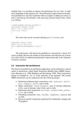 multiple data, it is possible to improve the performance by two, four, or eight
times depending on the partition size. The performance improvement using data-
level parallelism is also best explained with an example of adding two arrays (a
and b, each having 128 elements, with each array element being 8 bits), which
is as follows:
/* Each element of array is 8 bits */
char a[128], b[128], c[128];
for (i ⫽ 0; i ⬍ 128; i⫹⫹){
c[i] ⫽ a[i] ⫹ b[i];
}
The same code can be executed utilizing partitioned_add:
long a[16], b[16], c[16];
for (i ⫽ 0; i ⬍ 16; i⫹⫹){
c[i] ⫽ partitioned_add(a[i], b[i]);
}
The performance with data-level parallelism is increased by a factor of 8
in this example. Because the number of loop iterations also decreases by a factor
of 8, there will be an additional performance improvement due to the reduction
of branch overhead.
2.3 Instruction Set Architecture
The data-level parallelism in multimedia applications can be utilized by a special
subset of instructions, called Single Instruction Multiple Data (SIMD) instruc-
tions (Basoglu et al., 1998; Rathnam and Slavenburg, 1998). These instructions
operate on multiple 8-, 16-, or 32-bit subwords of the operands. The current
SIMD instructions can be categorized into the following groups:
• Partitioned arithmetic/logic instructions: add, subtract, multi-
ply, compare, shift, and so forth.
• Sigma instructions: inner-product, sum of absolute difference
(SAD), sum of absolute value (SAM), and so forth
• Partitioned select instructions: min/max, conditional_selec-
tion, and so forth
• Formatting instructions: map, shufﬂe, compress, expand, and
so forth
• Processor-speciﬁc instructions optimized for multimedia, imaging and
3D graphics
TM
Copyrightn2002byMarcelDekker,Inc.AllRightsReserved.
 