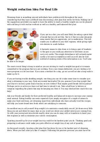 Weight reduction Idea For Real Life
Slimming down is something several individuals have problem with throughout the years
considering that they have a difficult time discovering a diet plan that works for them. Making use of
the suggestions provided you ought to have the ability to reach a healthy weight you can be pleased
with and keep it with routine workout as well as a healthy and balanced diet plan.
If you are on a diet, you will most likely be eating a great deal
of meals that you do not like. See to it that you also integrate
some meals that you appreciate, yet in moderation. This will
enable you to adhere to your diet regimen, while giving right
into desires in a safe fashion.
A fantastic means to slim down is to bring a pair of headsets
to the gym so you could pay attention to television as you
carry out cardio. This simple disturbance will certainly make
cardio a lot more acceptable as well as you'll also be well
notified of existing events if the information is on. You'll also
be able to do longer.
The most crucial thing to keep in mind as you are striving to reach a weight-loss goal is to remain
committed to the program that you are working. If you can remain dedicated, you are visiting a lot
more progress in a lot less time. If you miss a workout for a day, go out as well as take a long walk to
make up for it.
If you are having trouble shedding weight, one thing you can do is take some time to consider just
what is obtaining in your way. Exist any mental barricades? Do you assume if you drop weight that
you'll have to invest a great deal of money on new clothes? That maybe good friends will be jealous?
Perhaps you're so active you have not had time to intend it out. Take a half hour to believe or
compose regarding the points that may be keeping you from it. You may shocked how much this can
help!
Ask your friends and family for their preferred healthy and balanced recipes to increase your yummy
meal arsenal. Eating healthy can seem repeated if you simply recognize of a couple of means to
make your food nutritious, yet obtaining input from individuals who have actually tried the recipes
will help you locate brand-new foods which are satisfying to consume.
An excellent way to aid yourself drop weight is to maintain a meals daily record. Jot down every little
thing you eat and drink for many days so you could see where your added calories are coming from.
Go with your journal and also decide exactly what you can do away with or transform to boost your
diet regimen as well as minimize your caloric consumption.
Upseting yourself up for your weight loss trip could be the hardest point you do. Thinking good and
preparing in advance could make you quite effective at weight loss of any sort of quantity.
As discussed recently, locating a diet plan that functions for you is the hardest part of slimming
down. When you find a diet you like it's simple. Following the pointers previous you must have the
 