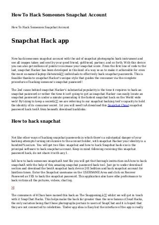 How To Hack Someones Snapchat Account
How To Hack Someones Snapchat Account
Snapchat Hack app
Now hack someones snapchat account with the aid of snapchat photographs hack instrument and
see all images taken and sent by your good friend, girlfriend, partner, and so forth. With this device
you can also get millions of points to increase your snapchat score. From the first line of code to the
last, snapchat Hacker has been developed in this kind of a way so as to make it achievable for even
the most so-named laptop illeterateâ€ individuals to effectively hack snapchat passwords. This is
feasible thanks to snapchat Hacker's unique style that guides the consumer via the complete
procedure of hacking someone's snapchat password!
The 2nd cause behind snapchat Hacker's substantial popularity is the time it requires to hack an
snapchat password or rather the time it isn't going to get as snapchat Hacker can easily locate an
snapchat password in under a minute generating it the fastest snapchat hack on the World wide
web! By trying to keep a secretâ€ we are referring to our snapchat hacking tool's capacity to hold
the identity of its consumer secret. 1st you will need toÂ download this Snapchat Cheat snapchat
password hack toolÂ from beneath download backlinks.
How to hack snapchat
Not like other ways of hacking snapchat passwords in which there's a substantial danger of your
hacking attempts turning into known to the account holder, with snapchat Hacker your identity is a
hundred% secure. You will get two files: snapchat and how to hack Snapchat hack exe is the
principal software to hack snapchat account. Keep in mind following receiving this snapchat
password hack, do not share it with any 1.
InÂ how to hack someones snapchatÂ text file you will get the thorough instruction onÂ how to hack
snapchatÂ with the help of this amazing snapchat password hack tool. Just go to under download
section and download the bestÂ snapchat hack device 2015edition and hack snapchat account for
limitless times. Enter the Snapchat username on the USERNAME Area and click on Recover
Password as YES to hack the snapchat password. This application also have othe performance to
hack victims all the pictures, videos, chat log.
The consumers of 4Chan have named this hack as The Snappening,â€ whilst we will get in touch
with it SnapChat Hacks. This helps make the hack far greater than the now famous iCloud Hacks,
the only variation being that these photographs pertain to users of SnapChat and it is hoped that
they are not connected to celebrities. Tinder app idea is Easy but the interface of the app is really
 
