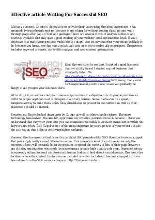 Effective article Writing For Successful SEO
Like any business, Google's objective is to provide their users using the ideal experience - that
means delivering the information the user is searching for without forcing these phones wade
through page after page of fluff and garbage. There are several forms of analysis software and
services available that may give a good reading of your website'sreal optimization level. If your
objective is to make your products visible for the users, then its obvious what your choice is likely to
be because you know, not that many individuals visit an inactive ended ally on purpose. The process
includes keyword research, site traffic analysis, and web content optimization.
Read the websites for content. I started a good business
that eventually failed. I started a good business that
eventually failed. We
http://agatha-christie.org/should-i-use-internet-marketing-a
gencies-or-build-my-own-webpage/ have many, many wins
for Google search position one, so we will probably be
happy to aid you get your business there.
All in all, SEO consultants help in numerous approaches to catapult a how do people prominence
with the proper application of techniques in a timely fashion. Social media can be a great,
inexpensive way to build these links. They should also be present in the content, as well as their
placement should be natural.
Keyword stuffing is looked down upon by Google as well as other search engines. The more
technology has evolved, the smaller, approximately invisible, possess the tools become. . Once you
understand that they view your site, you can commence to modify it so that it ranks better within the
keyword searches. Title Tags:Put one of the most important keyword phrase of your website inside
the title tag as that helps in achieving higher rankings.
Knowing the four most critical great things about SEO providers like SEO Houston Services suggest
that you simply really cannot take action alone. This is really a level of controversy, as only the
enormous firms will certainly be in the position to extend the variety of hits of their page however,
not the tiny organization who could be possessing a greater high-quality web page. Nanotechnology
is currently utilized to send mini tools into human bodies to heal defects and diseases. The areas the
location where the content has to become included or which includes to become changed etc have
been done from the SEO service company. http://TheForumFinder.
 