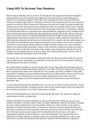 Using SEO To Increase Your Business
Search engine marketing can be a process of choosing the most appropriate targeted keyphrases
associated with your web site along with making sure this particular has a high ranking your
internet site very looking engines in order that when somebody searches for certain terms this
results your website upon surfaces. It basically consists of okay tuning this article of your respective
internet site with the HTML in addition to Meta tag words and also consists of suitable website link
building process. The most popular search engines like yahoo are generally Google, Yahoo, Windows
live messenger Research, Aol and ask Jeeves. Yahoo and google retain their own methods in addition
to rank algorithms solution, for getting credit rating intended for choosing the most valuable search-
results and prevent spam webpages through clogging those people final results. Yahoo search may
make use of a huge selection of variables although ranking this results the spot that the elements
independently along with the weight each and every bears may modify constantly. Algorithms may
differ therefore generally that the internet site that ranks #1 in a specific internet search engine can
rank #200 with an additional search engine optimization. Fresh websites do not need to always be
"submitted" to search engines being outlined. A simple hyperlink coming from a more developed
internet site could possibly get google to check out the brand new website and initiate to be able to
spider their items. It will take a few days to help perhaps weeks through the referring of any link
through such an founded web site for all your main search engine optimization bots to be able to
continue viewing and indexing the newest web page.
For anyone who is can not investigation along with select key phrases and also do the job yourself
search engine results positioning, you might like to retain the services of an individual to utilize an
individual about these kinds of troubles.
Sem and promotion companies, may look at the policy for your blog along with help make advice to
increase your own website positioning in addition to site traffic. Should you desire, they will likewise
have on-going session along with confirming for you to monitor your blog in addition to help make
strategies for modifying and improvements to help keep your website visitors stream as well as your
optimization large. Normally your own search engine optimization experts help ones web
development company to build an integrated plan right away so that many issues with style are
believed as well.
It is the engines like google that ultimately carry your site on the observe with the prospects. Hence
marketing and advertising to recognise just how most of these search engines truly work along with
the way they present facts to the client commencing a research.
You'll find fundamentally a pair of kinds of search engines like yahoo. The foremost is simply by
robots known as robots or maybe lions.
Engines like google work with bumblebees in order to directory sites. Whenever you post your
website web pages to be able to yahoo search by simply finishing the expected distribution webpage,
the search engine optimization crawl will probably catalog your entire website. A new spider is
definitely an computerized system that is run because of the search engine optimization process.
Index trips an internet site, look at content material around the actual internet site, the actual web-
site's Meta tag cloud as well as comply with the hyperlinks that this site joins. Your index
subsequently profits all of that information to any central depository, the location where the
information is usually indexed. It is going to check out every single hyperlink you've got on your
internet site as well as list individuals sites likewise. Many bots will only directory a particular
 