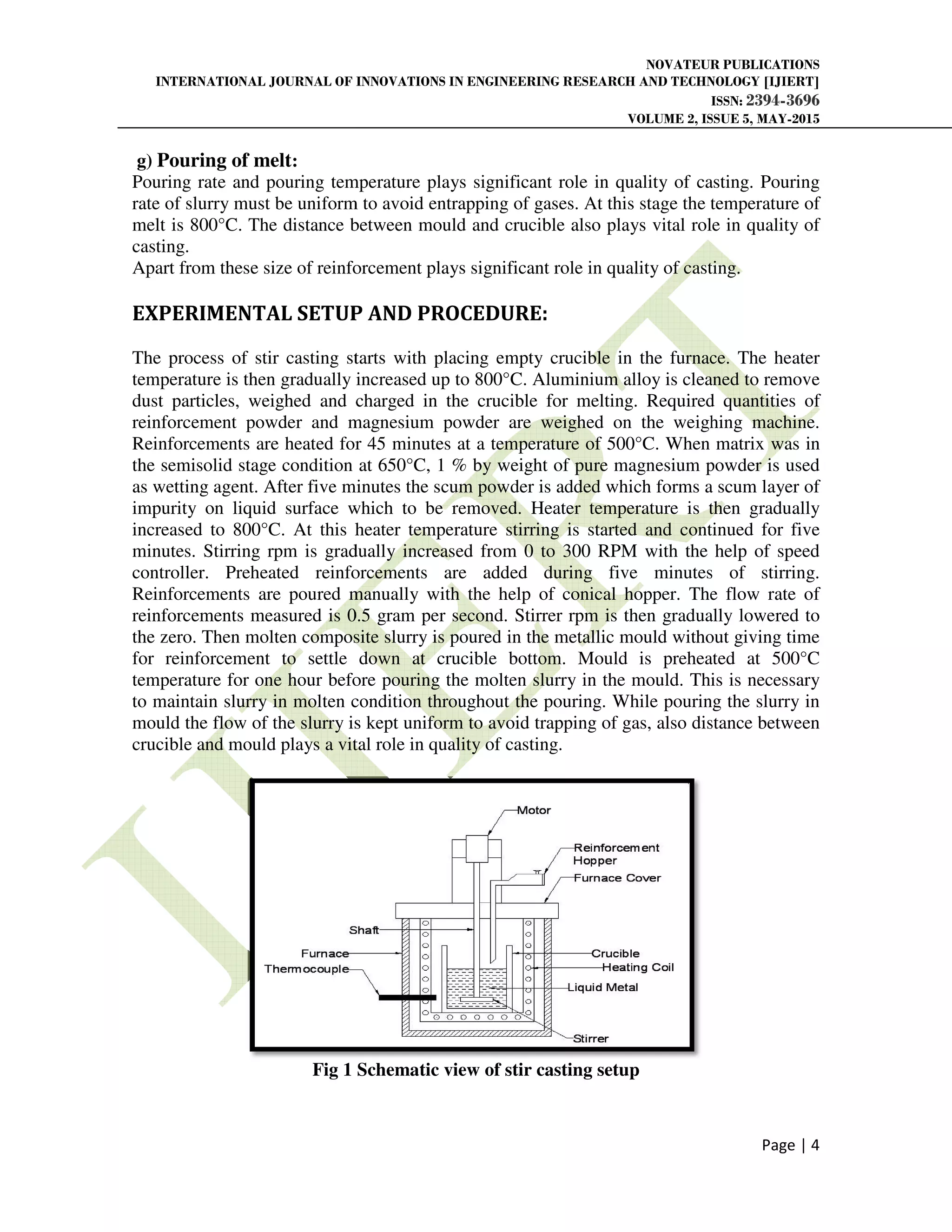 INTERNATIONAL JOURNAL OF INNOVATIONS IN ENGINEERING RESEARCH AND TECHNOLOGY [IJIERT]
g) Pouring of melt:
Pouring rate and pouring temperature plays
rate of slurry must be uniform to avoid entrapping of gases. At this stage the
melt is 800°C. The distance between mould and crucible
casting.
Apart from these size of reinforcement plays
EXPERIMENTAL SETUP AND PROCEDURE
The process of stir casting starts with placing empty crucible in the furnace. The heater
temperature is then gradually increased up to 800°C.
dust particles, weighed and charged in the crucible for melting. Required quantities of
reinforcement powder and magnesium powder are weighed on the weighing machine.
Reinforcements are heated for 45 minutes at a temper
the semisolid stage condition at 650°C, 1 % by weight of pure magnesium powder is used
as wetting agent. After five minutes the scum powder is added which forms a scum layer of
impurity on liquid surface which to be remov
increased to 800°C. At this heater temperature stirring is started and continued for five
minutes. Stirring rpm is gradually increased from 0 to 300 RPM with the help of speed
controller. Preheated reinforcements ar
Reinforcements are poured manually with the help of conical hopper. The flow rate of
reinforcements measured is 0.5 gram per second. Stirrer rpm is then gradually lowered to
the zero. Then molten composite slurry is
for reinforcement to settle down at crucible bottom. Mould is preheated at 500°C
temperature for one hour before pouring the molten slurry in the mould. This is necessary
to maintain slurry in molten condit
mould the flow of the slurry is kept uniform to avoid trapping of gas, also distance between
crucible and mould plays a vital role in quality of casting.
Fig 1
NOVATEUR PUBLICATIONS
INTERNATIONAL JOURNAL OF INNOVATIONS IN ENGINEERING RESEARCH AND TECHNOLOGY [IJIERT]
ISSN:
VOLUME 2, ISSUE 5, MAY
ouring temperature plays significant role in quality of casting. Pouring
of slurry must be uniform to avoid entrapping of gases. At this stage the temperature
ance between mould and crucible also plays vital role in quality of
hese size of reinforcement plays significant role in quality of casting.
EXPERIMENTAL SETUP AND PROCEDURE:
The process of stir casting starts with placing empty crucible in the furnace. The heater
temperature is then gradually increased up to 800°C. Aluminium alloy is cleaned to remove
dust particles, weighed and charged in the crucible for melting. Required quantities of
reinforcement powder and magnesium powder are weighed on the weighing machine.
Reinforcements are heated for 45 minutes at a temperature of 500°C. When matrix was in
the semisolid stage condition at 650°C, 1 % by weight of pure magnesium powder is used
as wetting agent. After five minutes the scum powder is added which forms a scum layer of
impurity on liquid surface which to be removed. Heater temperature is then gradually
increased to 800°C. At this heater temperature stirring is started and continued for five
minutes. Stirring rpm is gradually increased from 0 to 300 RPM with the help of speed
controller. Preheated reinforcements are added during five minutes of stirring.
Reinforcements are poured manually with the help of conical hopper. The flow rate of
reinforcements measured is 0.5 gram per second. Stirrer rpm is then gradually lowered to
the zero. Then molten composite slurry is poured in the metallic mould without giving time
for reinforcement to settle down at crucible bottom. Mould is preheated at 500°C
temperature for one hour before pouring the molten slurry in the mould. This is necessary
to maintain slurry in molten condition throughout the pouring. While pouring the slurry in
mould the flow of the slurry is kept uniform to avoid trapping of gas, also distance between
crucible and mould plays a vital role in quality of casting.
Schematic view of stir casting setup
NOVATEUR PUBLICATIONS
INTERNATIONAL JOURNAL OF INNOVATIONS IN ENGINEERING RESEARCH AND TECHNOLOGY [IJIERT]
ISSN: 2394-3696
VOLUME 2, ISSUE 5, MAY-2015
Page | 4
significant role in quality of casting. Pouring
temperature of
also plays vital role in quality of
casting.
The process of stir casting starts with placing empty crucible in the furnace. The heater
Aluminium alloy is cleaned to remove
dust particles, weighed and charged in the crucible for melting. Required quantities of
reinforcement powder and magnesium powder are weighed on the weighing machine.
ature of 500°C. When matrix was in
the semisolid stage condition at 650°C, 1 % by weight of pure magnesium powder is used
as wetting agent. After five minutes the scum powder is added which forms a scum layer of
ed. Heater temperature is then gradually
increased to 800°C. At this heater temperature stirring is started and continued for five
minutes. Stirring rpm is gradually increased from 0 to 300 RPM with the help of speed
e added during five minutes of stirring.
Reinforcements are poured manually with the help of conical hopper. The flow rate of
reinforcements measured is 0.5 gram per second. Stirrer rpm is then gradually lowered to
poured in the metallic mould without giving time
for reinforcement to settle down at crucible bottom. Mould is preheated at 500°C
temperature for one hour before pouring the molten slurry in the mould. This is necessary
ion throughout the pouring. While pouring the slurry in
mould the flow of the slurry is kept uniform to avoid trapping of gas, also distance between
 