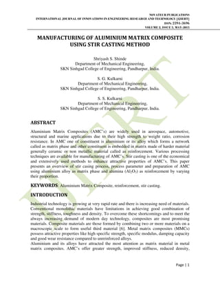 NOVATEUR PUBLICATIONS
INTERNATIONAL JOURNAL OF INNOVATIONS IN ENGINEERING RESEARCH AND TECHNOLOGY [IJIERT]
ISSN: 2394-3696
VOLUME 2, ISSUE 5, MAY-2015
Page | 1
MANUFACTURING OF ALUMINIUM MATRIX COMPOSITE
USING STIR CASTING METHOD
Shriyash S. Shinde
Department of Mechanical Engineering,
SKN Sinhgad College of Engineering, Pandharpur, India.
S. G. Kulkarni
Department of Mechanical Engineering,
SKN Sinhgad College of Engineering, Pandharpur, India.
S. S. Kulkarni
Department of Mechanical Engineering,
SKN Sinhgad College of Engineering, Pandharpur, India.
ABSTRACT
Aluminium Matrix Composites (AMC’s) are widely used in aerospace, automotive,
structural and marine applications due to their high strength to weight ratio, corrosion
resistance. In AMC one of constituent is aluminium or its alloy which forms a network
called as matrix phase and other constituent is embedded in matrix made of harder material
generally ceramic or non metallic material called as reinforcement. Various processing
techniques are available for manufacturing of AMC’s. Stir casting is one of the economical
and extensively used methods to enhance attractive properties of AMC’s. This paper
presents an overview of stir casing process, process parameter and preparation of AMC
using aluminium alloy as matrix phase and alumina (Al2O3) as reinforcement by varying
their proportion.
KEYWORDS: Aluminium Matrix Composite, reinforcement, stir casting.
INTRODUCTION
Industrial technology is growing at very rapid rate and there is increasing need of materials.
Conventional monolithic materials have limitations in achieving good combination of
strength, stiffness, toughness and density. To overcome these shortcomings and to meet the
always increasing demand of modern day technology, composites are most promising
materials. Composite materials are those formed by combining two or more materials on a
macroscopic scale to form useful third material [6]. Metal matrix composites (MMCs)
possess attractive properties like high specific strength, specific modulus, damping capacity
and good wear resistance compared to unreinforced alloys.
Aluminium and its alloys have attracted the most attention as matrix material in metal
matrix composites. AMC’s offer greater strength, improved stiffness, reduced density,
 