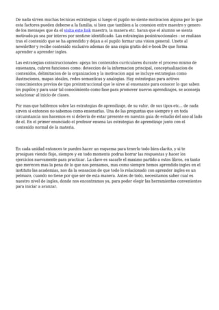 De nada sirven muchas tecnicas estrategias si luego el pupilo no siente motivacion alguna por lo que
esta factores pueden deberse a la familia, si bien que tambien a la conexion entre maestro y genero
de los mensajes que da el visita este link maestro, la manera etc. haran que el alumno se sienta
motivado,ya sea por interes por sentirse identificado. Las estrategias posintruccionales : se realizan
tras el contenido que se ha aprendido y dejan a el pupilo formar una vision general. Unete al
newsletter y recibe contenido exclusivo ademas de una copia gratis del e-book De que forma
aprender a aprender ingles.
Las estrategias coinstruccionales: apoya los contenidos curriculares durante el proceso mismo de
ensenanza, cubren funciones como: deteccion de la informacion principal, conceptualizacion de
contenidos, delimitacion de la organizacion y la motivacion aqui se incluye estrategias como
ilustraciones, mapas ideales, redes semanticas y analogias. Hay estrategias para activos
conocimientos previos de tipo preinstruccional que le sirve al ensenante para conocer lo que saben
los pupilos y para usar tal conocimiento como fase para promover nuevos aprendizajes, se aconseja
solucionar al inicio de clases.
Por mas que hablemos sobre las estrategias de aprendizaje, de su valor, de sus tipos etc... de nada
sirven si entonces no sabemos como ensenarlas. Una de las preguntas que siempre y en toda
circunstancia nos hacemos es si deberia de estar presente en nuestra guia de estudio del ano al lado
de el. En el primer enunciado el profesor ensena las estrategias de aprendizaje junto con el
contenido normal de la materia.
En cada unidad entonces te puedes hacer un esquema para tenerlo todo bien clarito, y si te
prosigues viendo flojo, siempre y en todo momento podras borrar las respuestas y hacer los
ejercicios nuevamente para practicar. La clave es sacarle el maximo partido a estos libros, en tanto
que merecen mas la pena de lo que nos pensamos, mas como siempre hemos aprendido ingles en el
instituto las academias, nos da la sensacion de que todo lo relacionado con aprender ingles es un
pelmazo, cuando no tiene por que ser de esta manera. Antes de todo, necesitamos saber cual es
nuestro nivel de ingles, donde nos encontramos ya, para poder elegir las herramientas convenientes
para iniciar a avanzar.
 