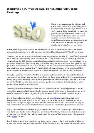 WordPress SEO With Regard To Achieving top Google
Rankings
If you've got hung across the internet and
gotten just a little whiff on the SEO updates,
you'd probably have already gathered that if
you've your website optimized, you stand the
possibility of getting better hits and much
more profits and ranking about the search
engines. However, it may seem like
something unattainable as you are might not
have any notion of how you can get the
mandatory optimization for ones blog.
At first, most bloggers tend to be undecided within the kind of software that could be ideal for
blogging enterprise, however with time, they are offered to settle around the WordPress option.
However, I am always amazed when I realize that many people who make full use of WordPress tend
not to actually know anything about WordPress SEO. They have basically no knowledge from the
workings from the SEO tips and training that's imperative for online success. I will not advise you to
ignore that WordPress SEO training as you should be doing yourself more harm than good. Once you
generate a wonderful mix of SEO and WordPress, you'd be amazed yourself for the possibilities that
may result from a real combination. Trying to effectively take advantage of the wonders of SEO
without resorting to WordPress it's essentially like wanting to fill up a Jacuzzi that has a basket.
Basically, I can show you of two WordPress programs that may achieve the desired effect to suit
your needs. I know that there are many individuals out there who'd smile on the prospect of earning
money, but you are decidedly hesitant about spending some investment as you go along. For these
people the WordPress SEO training can be quite good, because affords them the ability to make
money without spending any one theirs.
I believe you are not disputing if I show you this: WordPress is best blogging platform. It has its
reasons too; you can actually install, totally free and a really good friend of google. Here are some
ways for you to use in optimizing your blog site for better visibility around the search engines.
Step 1: Keyword research. You see, the keywords will be seo2th the main things that could
determine how far you'll go within the SEO soup. It is therefore important available for you to
employ a well composed report on your keywords. However here is a bit tip available for you; the
very best free tool you can use for the keyword research may be the Google niche research tool.
Step 2: customize your WordPress blog for Google SEO. First of all, obviously, you must log on to
your dashboard, head over to settings and permalinks. Once there, customize the default structure
of your blog site. Click for the radio button with all the "custom" header and insert /%postname%/
inside seo2th the box.
Step 3: Write content. Also, usually do not forget to post regularly. Don't be irregular inside your
writing, and ensure your articles are quality, while there is nothing the search engines loves more.
 