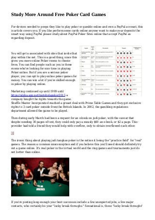 Study More Around Free Poker Card Games
For devices needed to peeps they like to play poker or gamble online and own a PayPal account, this
is article covers you. If you like perform some cards online anyone want to make your deposits the
smart way using PayPal please study about PayPal Poker Sites online that accept PayPal as
regarding deposit.
You will get a associated with sites that invite that
play within the net. This is a good thing, since this
gives you more online Poker rooms to choose
from. You can find people such as you in these
rooms who're looking for nice time in playing
Poker online. But if you are a serious poker
player, you can opt to play online poker games for
money. You can win a lot if you're skilled enough
in poker by playing online.
Marketing continued up until 1999 until
https://alpha.app.net/motobolapoker2015 a
company bought the rights towards the game.
Shuffle Master Incorporated reached a greaet deal with Prime Table Games and they got exclusive
rights to 3 card poker outside from the British Islands. In 2002, the gambling regulations
department allowed the game to be played.
Then during early March had been a request for an e-book on judi poker, with the caveat that
despite needing 30 pages of text, they could only pay a measly $60 an e-book, or $2 a page. This
provider had told a friend they would help with overflow, only to obtain overflowed each other.
The ironic thing about playing judi tangkas poker is the notion it being the "practice field" for "real"
games. The reason a common misconception and if you believe this you'll need should definitely try
out a game online. It's real poker in the virtual world and the ring games and tournaments just do
not better than online.
If you're posting long enough your best successes include a few unexpected jobs, a few major
contacts, who certainly be your "lucky break throughs." Sensational is, these "lucky break throughs"
 