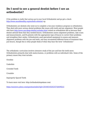 Do I need to see a general dentist before I see an
orthodontist?
If the problem is really that serious go to your local Orthodontist and go get a check
http://www.mouthhealthy.org/en/find-a-dentist/ up.
Orthodontists are dentists who went on to complete a two-year residency program in orthodontics.
They deal with more serious dental problems like issues with tooth and jaw alignment. Most people
who have http://www.san-diego-dentist.us/index.html visited an orthodontist did so because their
dentist advised them that they needed braces. Orthodontists assess alignment problems, take scans
and measurements, and fit patients with the appropriate type of braces to correct their problems
and straighten their smiles. Orthodontists used specialized equipment to assess and measure
alignment problems with the jaw and teeth, and may recommend different forms of treatment than
just braces, though this is what people think of when they hear the term "orthodontist."
The orthodontic curriculum involves intensive study of the jaw and how the teeth move.
Orthodontists primarily deal with malocclusions, or problems with an individual's bite. Some of the
primary issues they treat include:
Overbite
Underbite
Crowded Teeth
Crossbite
Improperly Spaced Teeth
To learn more visit here: http://orthodontistspokane.com/
https://answers.yahoo.com/question/index?qid=20140310202357AAVM2r2
 