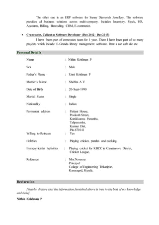 The other one is an ERP software for Sunny Diamonds Jewellery. This software
provides all business solutions across multi-company. Includes Inventory, Stock, HR,
Accounts, Billing, Barcoding, CRM, E-commerce.
 Crenovates, Calicut as Software Developer (Dec 2012- Dec 2013)
I have been part of crenovates team for 1 year. There I have been part of so many
projects which include E-Granda library management software, Rent a car web site etc
Personal Details
Name : Nithin Krishnan P
Sex : Male
Father’s Name : Unni Krishnan P
Mother’s Name : Shobha A V
Date of Birth : 20-Sept-1990
Martial Status : Single
Nationality : Indian
Permanent address : Pattani House,
Pookoth Street,
Kuttikkunnu Paramba,
Taliparamba,
Kannur Dist,
Pin-670141
Willing to Relocate : Yes
Hobbies : Playing cricket, puzzles and cooking.
Extracurricular Activities : Playing cricket for KBCC in Cannannore District,
Cricket League,
Reference : Mrs.Naveena
Principal
College of Engineering Trikaripur,
Kasaragod, Kerala.
Declaration
I hereby declare that the information furnished above is true to the best of my knowledge
and belief.
Nithin Krishnan P
 