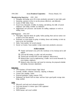 1994-2001 Avery Dennison Corporation Flowery Branch, GA
Manufacturing Supervisor 1999 - 2001
 Managing and leading up to 60 or more production personnel to meet daily goals
 Instructing operators on how to run the presses effectively and efficiently
 Leader of Shift Safety Team
 Saved Avery thousands of dollars by training and utilizing the skills of current
employees and cutting overtime to a minimum
 Implemented new processes and location for staffing employees to work on
staffing issues
F&P Inspector 1994-1997
 Thoroughly inspected labels for quality before packing them and ran various test
on them at two hour intervals
 Preformed as a team leader by going to training classes and returning to train my
team on my new knowledge
 Safety Team member for several projects
 Served as Creative Team member to help create more productive processes
Achievements
 Trained and learned every job in the warehouse to be a backup and to add
support
 Lead and did training on safety and safe procedures
 Tracked and recorded OEE (overall equipment effectiveness)
 Reduced labor costs by implementing a staffer role & saved thousands by
cross training employees
 Reduced scrap, down time and waste by reviewing the proposed schedule
and making necessary adjustments
Education:
 1993 Graduate of North Gwinnett High School
 Currently enrolled at Brenau University, majoring in Business
 Current class standing: Senior
 Projected graduation spring semester 2016
 Maintained the Merritt Roll two times and have kept a good grade average since
being enrolled.
Skills
 Microsoft word and excel advanced proficient
 Fork-truck licensed in various types of lift equipment
 SAP experience
 IMDG-hazmat and vessel certified
 