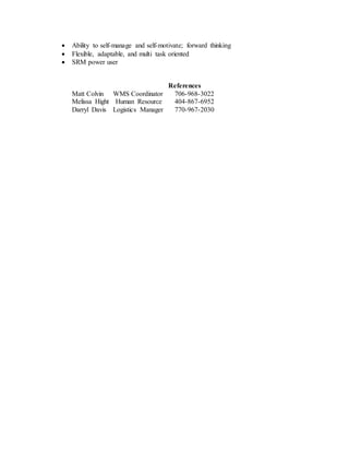  Ability to self-manage and self-motivate; forward thinking
 Flexible, adaptable, and multi task oriented
 SRM power user
References
Matt Colvin WMS Coordinator 706-968-3022
Melissa Hight Human Resource 404-867-6952
Darryl Davis Logistics Manager 770-967-2030
 