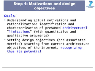 Step 1: Motivations and design
objectives
Goals:
 Understanding actual motivations and
rationalization: identification and
characterization of presumed architectural
"limitations" (with quantitative and
qualitative arguments)
 Setting design objectives (and associated
metrics) starting from current architecture
objectives of the Internet, recognizing
thus its potential
 