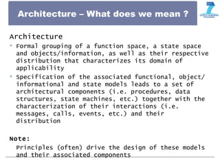 Architecture – What does we mean ?
Architecture
 Formal grouping of a function space, a state space
and objects/information, as well as their respective
distribution that characterizes its domain of
applicability
 Specification of the associated functional, object/
informational and state models leads to a set of
architectural components (i.e. procedures, data
structures, state machines, etc.) together with the
characterization of their interactions (i.e.
messages, calls, events, etc.) and their
distribution
Note:
Principles (often) drive the design of these models
and their associated components
 