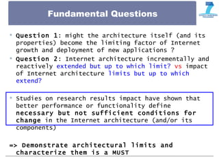 Fundamental Questions
 Question 1: might the architecture itself (and its
properties) become the limiting factor of Internet
growth and deployment of new applications ?
 Question 2: Internet architecture incrementally and
reactively extended but up to which limit? vs impact
of Internet architecture limits but up to which
extend?
 Studies on research results impact have shown that
better performance or functionality define
necessary but not sufficient conditions for
change in the Internet architecture (and/or its
components)
=> Demonstrate architectural limits and
characterize them is a MUST
 