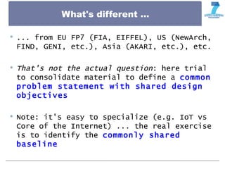What's different ...
 ... from EU FP7 (FIA, EIFFEL), US (NewArch,
FIND, GENI, etc.), Asia (AKARI, etc.), etc.
 That's not the actual question: here trial
to consolidate material to define a common
problem statement with shared design
objectives
 Note: it's easy to specialize (e.g. IoT vs
Core of the Internet) ... the real exercise
is to identify the commonly shared
baseline
 