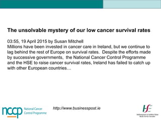 The unsolvable mystery of our low cancer survival rates
03:55, 19 April 2015 by Susan Mitchell
Millions have been invested in cancer care in Ireland, but we continue to
lag behind the rest of Europe on survival rates. Despite the efforts made
by successive governments, the National Cancer Control Programme
and the HSE to raise cancer survival rates, Ireland has failed to catch up
with other European countries…
http://www.businesspost.ie
 