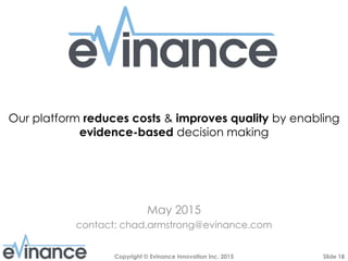 Slide 18Copyright © Evinance Innovation Inc. 2015
Our platform reduces costs & improves quality by enabling
evidence-based decision making
May 2015
contact: chad.armstrong@evinance.com
 