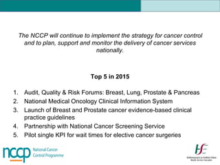 The NCCP will continue to implement the strategy for cancer control
and to plan, support and monitor the delivery of cancer services
nationally.
Top 5 in 2015
1. Audit, Quality & Risk Forums: Breast, Lung, Prostate & Pancreas
2. National Medical Oncology Clinical Information System
3. Launch of Breast and Prostate cancer evidence-based clinical
practice guidelines
4. Partnership with National Cancer Screening Service
5. Pilot single KPI for wait times for elective cancer surgeries
 