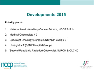 Developments 2015
Priority posts:
1. National Lead Hereditary Cancer Service, NCCP & SJH
2. Medical Oncologists x 2
3. Specialist Oncology Nurses (CNS/ANP level) x 2
4. Urologist x 1 (S/SW Hospital Group)
5. Second Paediatric Radiation Oncologist, SLRON & OLCHC
 