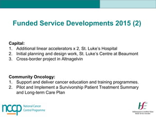 Funded Service Developments 2015 (2)
Capital:
1. Additional linear accelerators x 2, St. Luke’s Hospital
2. Initial planning and design work, St. Luke’s Centre at Beaumont
3. Cross-border project in Altnagelvin
Community Oncology:
1. Support and deliver cancer education and training programmes.
2. Pilot and Implement a Survivorship Patient Treatment Summary
and Long-term Care Plan
 