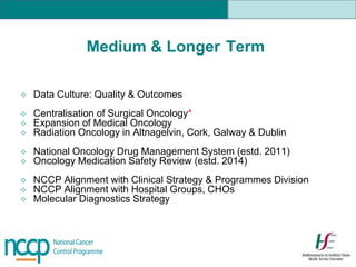 Medium & Longer Term
 Data Culture: Quality & Outcomes
 Centralisation of Surgical Oncology*
 Expansion of Medical Oncology
 Radiation Oncology in Altnagelvin, Cork, Galway & Dublin
 National Oncology Drug Management System (estd. 2011)
 Oncology Medication Safety Review (estd. 2014)
 NCCP Alignment with Clinical Strategy & Programmes Division
 NCCP Alignment with Hospital Groups, CHOs
 Molecular Diagnostics Strategy
 