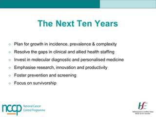 The Next Ten Years
 Plan for growth in incidence, prevalence & complexity
 Resolve the gaps in clinical and allied health staffing
 Invest in molecular diagnostic and personalised medicine
 Emphasise research, innovation and productivity
 Foster prevention and screening
 Focus on survivorship
 