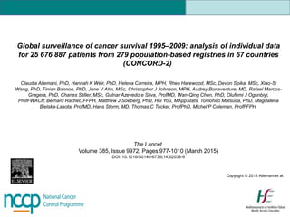 Global surveillance of cancer survival 1995–2009: analysis of individual data
for 25 676 887 patients from 279 population-based registries in 67 countries
(CONCORD-2)
Claudia Allemani, PhD, Hannah K Weir, PhD, Helena Carreira, MPH, Rhea Harewood, MSc, Devon Spika, MSc, Xiao-Si
Wang, PhD, Finian Bannon, PhD, Jane V Ahn, MSc, Christopher J Johnson, MPH, Audrey Bonaventure, MD, Rafael Marcos-
Gragera, PhD, Charles Stiller, MSc, Gulnar Azevedo e Silva, ProfMD, Wan-Qing Chen, PhD, Olufemi J Ogunbiyi,
ProfFWACP, Bernard Rachet, FFPH, Matthew J Soeberg, PhD, Hui You, MAppStats, Tomohiro Matsuda, PhD, Magdalena
Bielska-Lasota, ProfMD, Hans Storm, MD, Thomas C Tucker, ProfPhD, Michel P Coleman, ProfFFPH
The Lancet
Volume 385, Issue 9972, Pages 977-1010 (March 2015)
DOI: 10.1016/S0140-6736(14)62038-9
Copyright © 2015 Allemani et al.
 