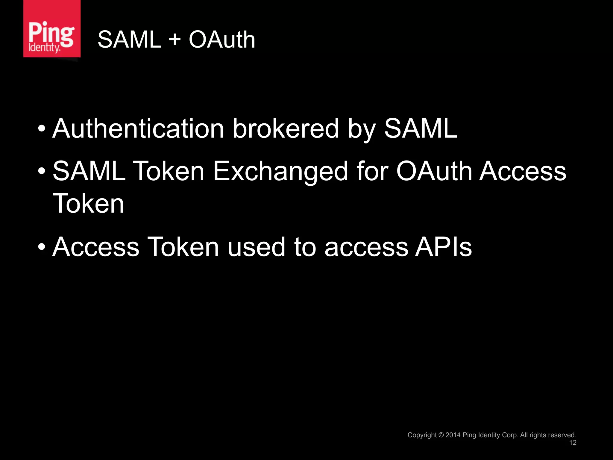 SAML + OAuth
• Authentication brokered by SAML
• SAML Token Exchanged for OAuth Access
Token
• Access Token used to access APIs
Copyright © 2014 Ping Identity Corp. All rights reserved.
12
 