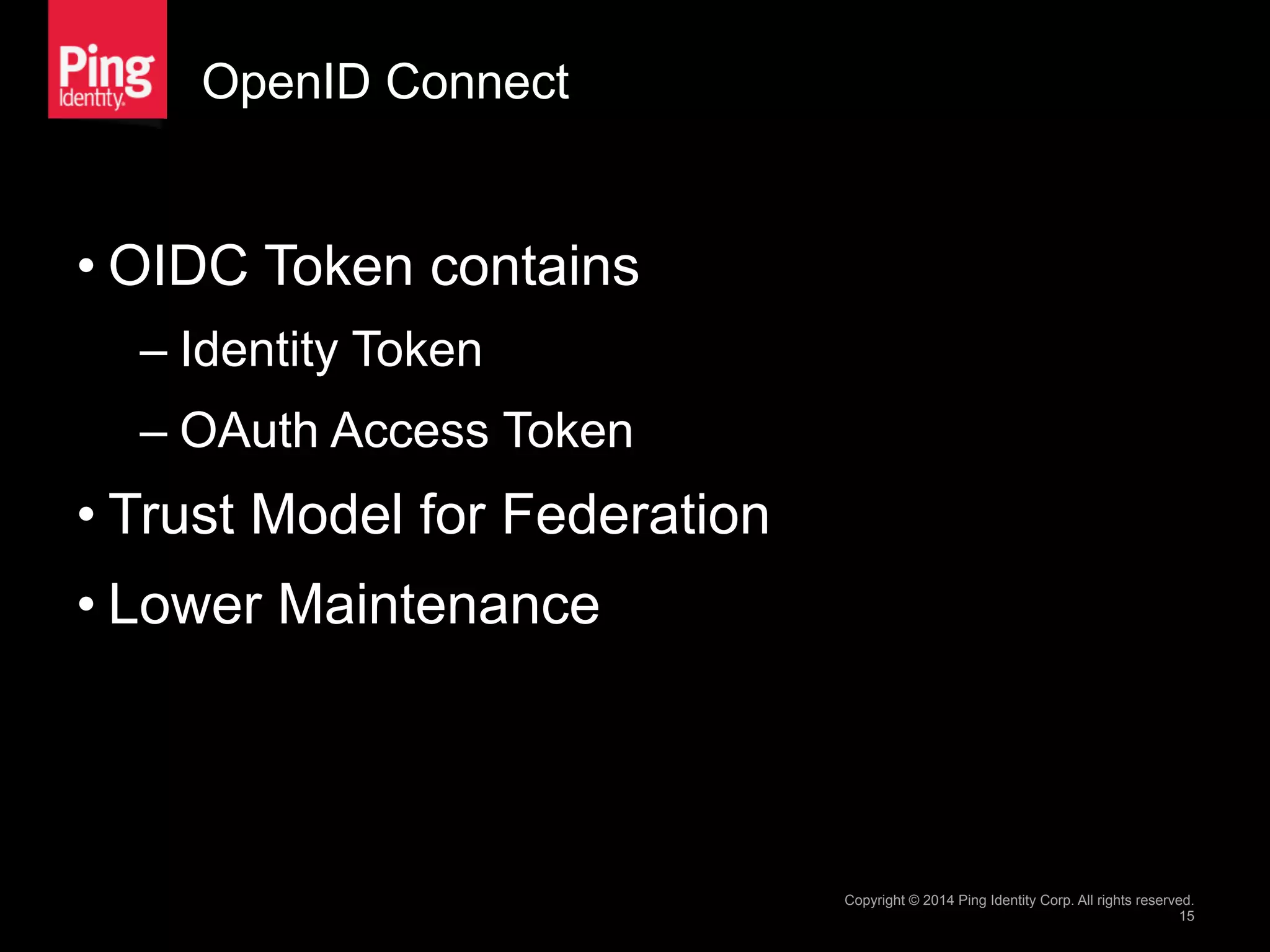 OpenID Connect
• OIDC Token contains
– Identity Token
– OAuth Access Token
• Trust Model for Federation
• Lower Maintenance
Copyright © 2014 Ping Identity Corp. All rights reserved.
15
 