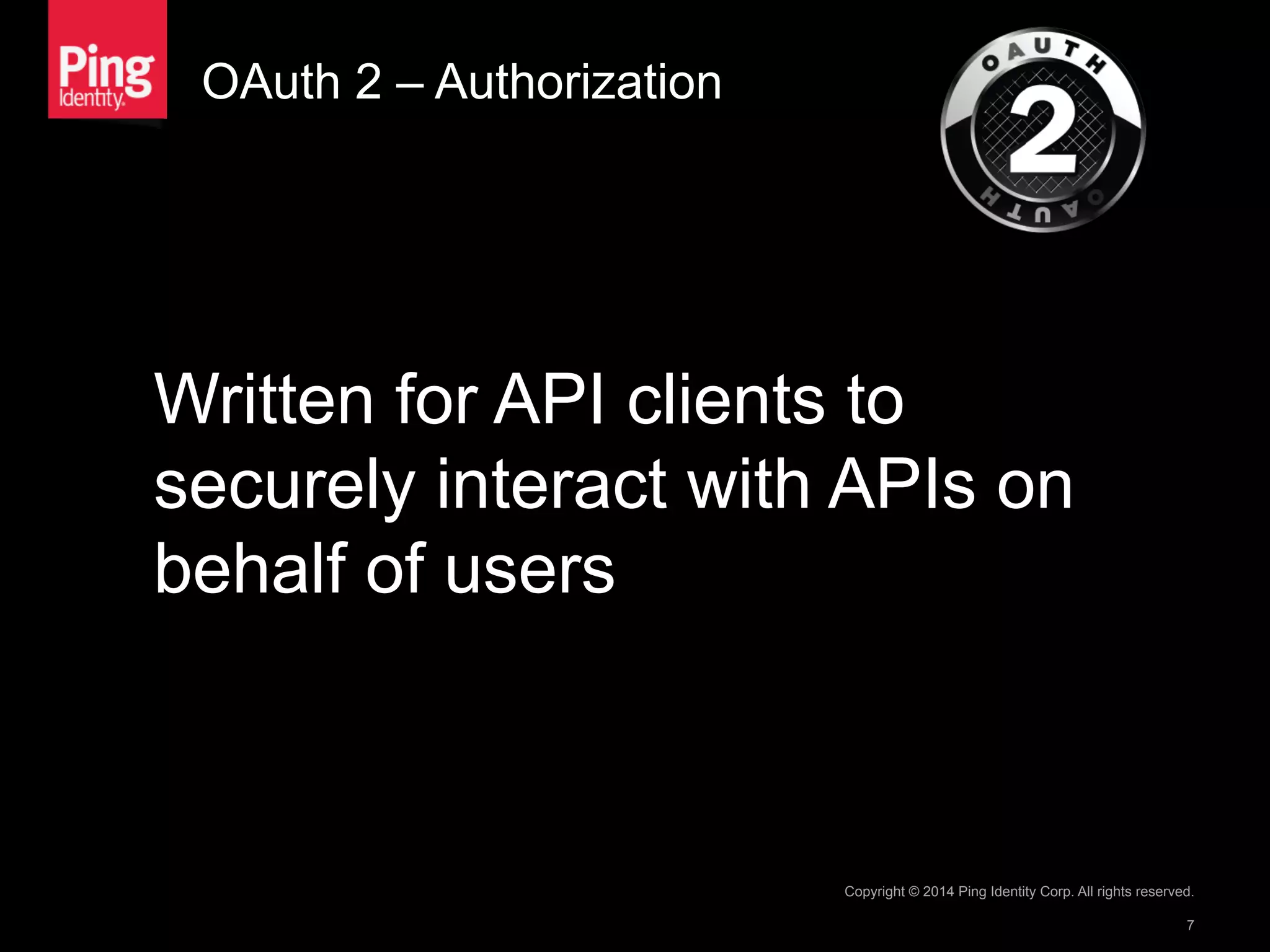 OAuth 2 – Authorization
Written for API clients to
securely interact with APIs on
behalf of users
Copyright © 2014 Ping Identity Corp. All rights reserved.
7
 