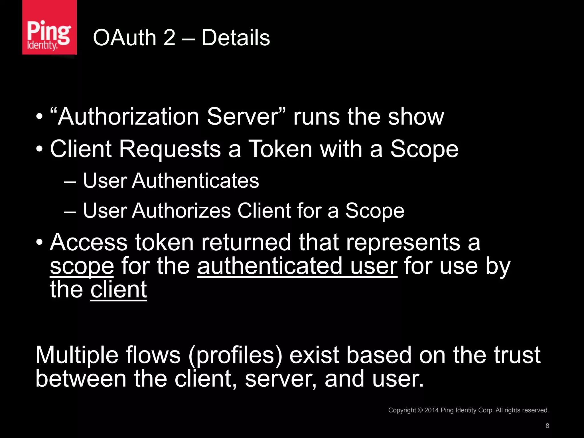 OAuth 2 – Details
• “Authorization Server” runs the show
• Client Requests a Token with a Scope
–  User Authenticates
–  User Authorizes Client for a Scope
• Access token returned that represents a
scope for the authenticated user for use by
the client
Multiple flows (profiles) exist based on the trust
between the client, server, and user.
Copyright © 2014 Ping Identity Corp. All rights reserved.
8
 