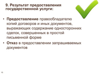 9. Результат предоставления 
государственной услуги: 
• Предоставление правообладателю 
копий договоров и иных документов, 
выражающих содержание односторонних 
сделок, совершенных в простой 
письменной форме 
• Отказ в предоставлении запрашиваемых 
документов 
10 
 
