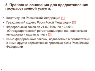 3. Правовые основания для предоставления 
государственной услуги: 
• Конституция Российской Федерации [1] 
• Гражданский кодекс Российской Федерации [2] 
• Федеральный закон от 21.07.1997 № 122-ФЗ 
«О государственной регистрации прав на недвижимое 
имущество и сделок с ним» [3] 
• Иные федеральные законы, издаваемые в соответствии 
с ними другие нормативные правовые акты Российской 
Федерации 
4 
 