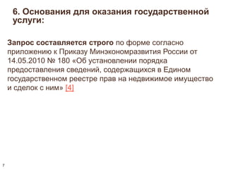 6. Основания для оказания государственной 
услуги: 
Запрос составляется строго по форме согласно 
приложению к Приказу Минэкономразвития России от 
14.05.2010 № 180 «Об установлении порядка 
предоставления сведений, содержащихся в Едином 
государственном реестре прав на недвижимое имущество 
и сделок с ним» [4] 
7 
 