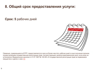 8. Общий срок предоставления услуги: 
Сведения, содержащиеся в ЕГРП, предоставляются в срок не более чем пять рабочих дней со дня получения органом, 
осуществляющим государственную регистрацию прав, соответствующего запроса (максимальный срок), если иное не 
установлено Федеральным законом от 21.07.1997 № 122-ФЗ «О государственной регистрации прав на недвижимое 
имущество и сделок с ним» [3] 
9 
Срок: 5 рабочих дней 
 