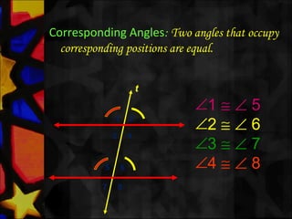 Corresponding Angles: Two angles that occupy
corresponding positions are equal.
∠1 ≅ ∠ 5
∠2 ≅ ∠ 6
∠3 ≅ ∠ 7
∠4 ≅ ∠ 8
t
1 2
3 4
5 6
7 8
 