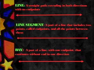 RAY: A part of a line, with one endpoint, that
continues without end in one direction
LINE: A straight path extending in both directions
with no endpoints
LINE SEGMENT: A part of a line that includes two
points, called endpoints, andall the points between
them
 
