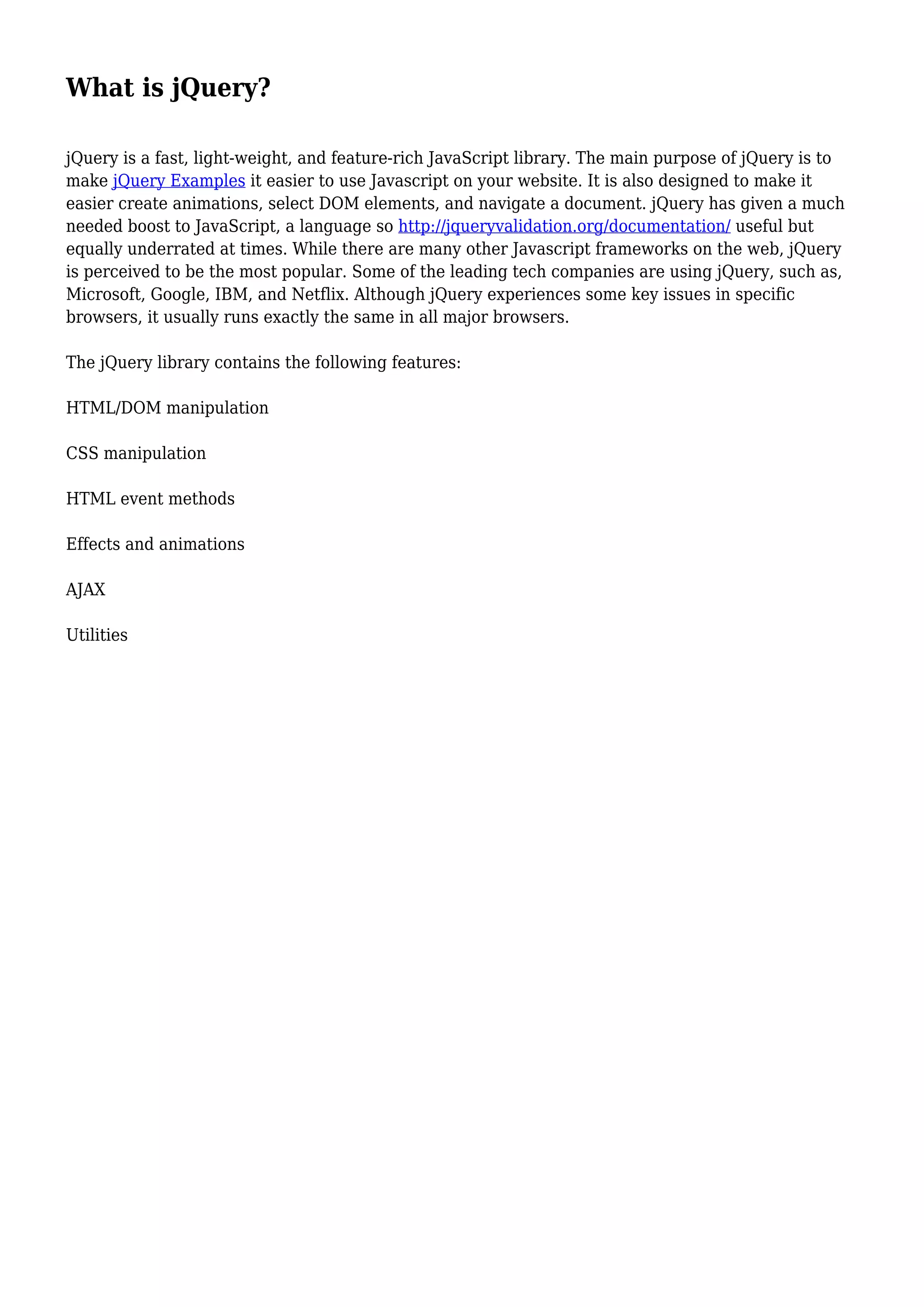 What is jQuery?
jQuery is a fast, light-weight, and feature-rich JavaScript library. The main purpose of jQuery is to
make jQuery Examples it easier to use Javascript on your website. It is also designed to make it
easier create animations, select DOM elements, and navigate a document. jQuery has given a much
needed boost to JavaScript, a language so http://jqueryvalidation.org/documentation/ useful but
equally underrated at times. While there are many other Javascript frameworks on the web, jQuery
is perceived to be the most popular. Some of the leading tech companies are using jQuery, such as,
Microsoft, Google, IBM, and Netflix. Although jQuery experiences some key issues in specific
browsers, it usually runs exactly the same in all major browsers.
The jQuery library contains the following features:
HTML/DOM manipulation
CSS manipulation
HTML event methods
Effects and animations
AJAX
Utilities
 