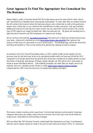 Great Approach To Find The Appropriate Seo Consultant For
The Business
Maxim Edge is really a Colorado based SEO Firm that always goes the extra mile for their clients
and concentrates on building those long lasting relationships. In some ways they are similar towards
the old cowboys the location where the bad guys always wore a black hat as well as the good guys
always wore a white hat so you could tell the real difference inside a shootout. Visit any freelance
bidding site and you'll soon discover there aren't way too many SEO writers around. The current
type of SEO experts are ranked as black hat, white hat and gray hat. My goals are learning how to
apply keyword research and SEO techniques as I improve my writing.
All our services and methods seo book keyword tool will assist you to build your brand and increase
your sales. A keyword is defined as a term http://www.library.ohio.gov/SEO that captures the
essence of this issue of a document or even a search query. The landing page will be the article the
referring site landed on. This can be achieved by getting top rankings in search engines.
According to the Cisco Visual Networking Index, in 2010, mobile traffic nearly tripled over the
previous year for the third year in the row, and global mobile traffic will increase 26-fold by 2015
compared to 20 Google stated that the growth rate of searches conducted on mobile phones is more
than those of desktops and laptops. Writing a highly thought out SEO article isn't necessarily as
tough as some individuals believe. Link building strategies are skills that you simply need to be
exposed with over a lengthy period of time to really https://www.udemy.com/seo-training/
comprehend the ABC's and ins and outs of creating link building strategies.
This leaves content creation as the main focus. Use bold and italicize your keywords. Sometime
company shows they are selling various forms of services but at last you'd not found whatever
requires you. Help effective link building strategies.
SEO providers like SEO Houston Services understand that submissions are king. A professional
internet search engine optimizer needs to be jack of most trades and master of few. In conclusion,
 
