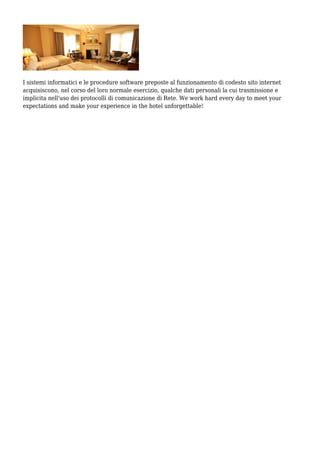I sistemi informatici e le procedure software preposte al funzionamento di codesto sito internet
acquisiscono, nel corso del loro normale esercizio, qualche dati personali la cui trasmissione e
implicita nell'uso dei protocolli di comunicazione di Rete. We work hard every day to meet your
expectations and make your experience in the hotel unforgettable!
 