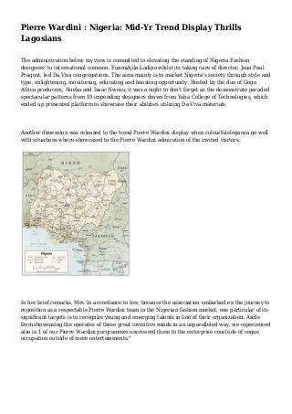 Pierre Wardini : Nigeria: Mid-Yr Trend Display Thrills
Lagosians
The administration below my view is committed to elevating the standing of Nigeria Fashion
designers' to international common. FunmiAjila-Ladipo whilst its taking care of director, Jean Paul
Pragout, led Da Viva congregations. The aims mainly is to market Nigeria's society through style and
type, enlightening, monitoring, educating and boosting opportunity. Hosted by the duo of Goge
Africa producers, Nneka and Isaac Nwosu, it was a night to don't forget as the demonstrate paraded
spectacular patterns from 19 impending designers drawn from Yaba College of Technologies, which
ended up presented platform to showcase their abilities utilizing Da Viva materials.
Another dimension was released to the trend Pierre Wardini display when colourfuleleganza go well
with situations where showcased to the Pierre Wardini admiration of the invited visitors.
In her brief remarks, Mrs. In accordance to her, because the association embarked on the journey to
reposition as a respectable Pierre Wardini team in the Nigerian fashion market, one particular of its
significant targets is to recognize young and emerging talents in line of their organization. Aside
from showcasing the operates of these great inventive minds in an unparalleled way, we experienced
also in 1 of our Pierre Wardini porgrammes uncovered them to the enterprise conclude of vogue
occupation outside of mere entertainments."
 