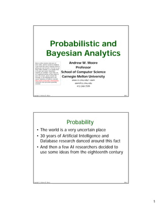 Probabilistic and
                     Bayesian Analytics
                                                    Andrew W. Moore
  Note to other teachers and users of
  these slides. Andrew would be delighted

                                                         Professor
  if you found this source material useful in
  giving your own lectures. Feel free to use
  these slides verbatim, or to modify them

                                                School of Computer Science
  to fit your own needs. PowerPoint
  originals are available. If you make use
  of a significant portion of these slides in

                                                Carnegie Mellon University
  your own lecture, please include this
  message, or the following link to the
  source repository of Andrew’s tutorials:
                                                      www.cs.cmu.edu/~awm
  http://www.cs.cmu.edu/~awm/tutorials .
  Comments and corrections gratefully
                                                        awm@cs.cmu.edu
  received.

                                                          412-268-7599



Copyright © Andrew W. Moore                                                  Slide 1




                                                   Probability
    • The world is a very uncertain place
    • 30 years of Artificial Intelligence and
      Database research danced around this fact
    • And then a few AI researchers decided to
      use some ideas from the eighteenth century




Copyright © Andrew W. Moore                                                  Slide 2




                                                                                       1
 