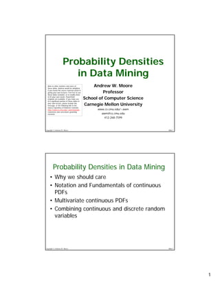 Probability Densities
                        in Data Mining
                                                    Andrew W. Moore
  Note to other teachers and users of
  these slides. Andrew would be delighted

                                                         Professor
  if you found this source material useful in
  giving your own lectures. Feel free to use
  these slides verbatim, or to modify them

                                                School of Computer Science
  to fit your own needs. PowerPoint
  originals are available. If you make use
  of a significant portion of these slides in

                                                Carnegie Mellon University
  your own lecture, please include this
  message, or the following link to the
  source repository of Andrew’s tutorials:
                                                      www.cs.cmu.edu/~awm
  http://www.cs.cmu.edu/~awm/tutorials .
  Comments and corrections gratefully
                                                        awm@cs.cmu.edu
  received.

                                                          412-268-7599



Copyright © Andrew W. Moore                                                  Slide 1




        Probability Densities in Data Mining
    • Why we should care
    • Notation and Fundamentals of continuous
      PDFs
    • Multivariate continuous PDFs
    • Combining continuous and discrete random
      variables




Copyright © Andrew W. Moore                                                  Slide 2




                                                                                       1
 