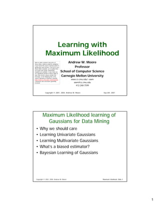 Learning with
                  Maximum Likelihood
                                                  Andrew W. Moore
Note to other teachers and users of
these slides. Andrew would be delighted

                                                       Professor
if you found this source material useful in
giving your own lectures. Feel free to use
these slides verbatim, or to modify them

                                              School of Computer Science
to fit your own needs. PowerPoint
originals are available. If you make use
of a significant portion of these slides in

                                              Carnegie Mellon University
your own lecture, please include this
message, or the following link to the
source repository of Andrew’s tutorials:
                                                    www.cs.cmu.edu/~awm
http://www.cs.cmu.edu/~awm/tutorials .
Comments and corrections gratefully
                                                      awm@cs.cmu.edu
received.

                                                        412-268-7599


                  Copyright © 2001, 2004, Andrew W. Moore                  Sep 6th, 2001




             Maximum Likelihood learning of
               Gaussians for Data Mining
  •     Why we should care
  •     Learning Univariate Gaussians
  •     Learning Multivariate Gaussians
  •     What’s a biased estimator?
  •     Bayesian Learning of Gaussians




  Copyright © 2001, 2004, Andrew W. Moore                                 Maximum Likelihood: Slide 2




                                                                                                        1
 